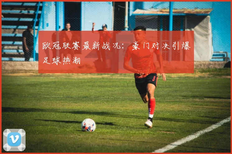 欧冠联赛最新战况：豪门对决引爆足球热潮