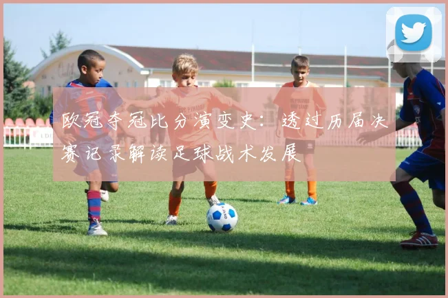 欧冠夺冠比分演变史：透过历届决赛记录解读足球战术发展