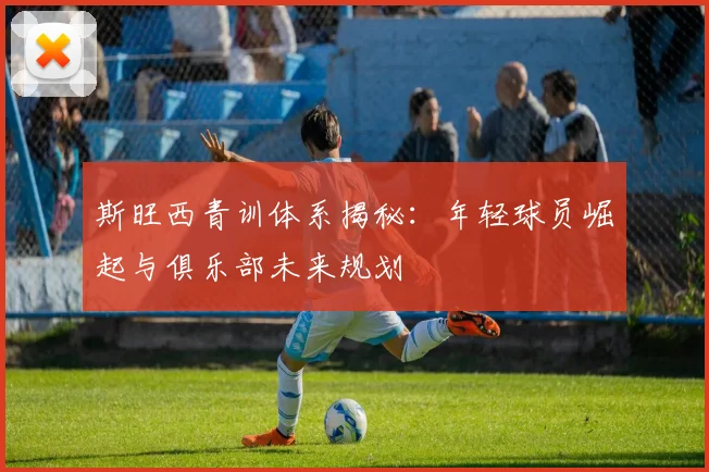 斯旺西青训体系揭秘：年轻球员崛起与俱乐部未来规划