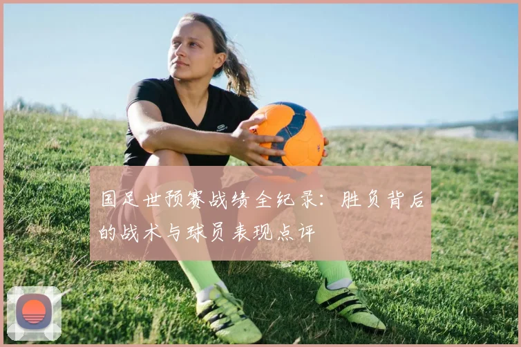 国足世预赛战绩全纪录：胜负背后的战术与球员表现点评