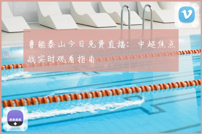 鲁能泰山今日免费直播：中超焦点战实时观看指南