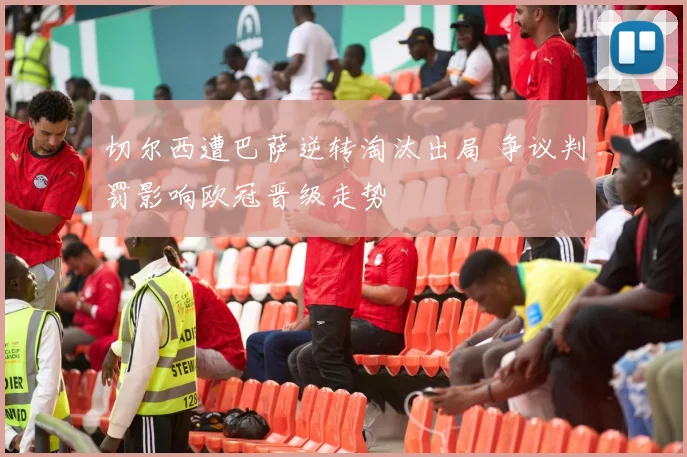 切尔西遭巴萨逆转淘汰出局 争议判罚影响欧冠晋级走势