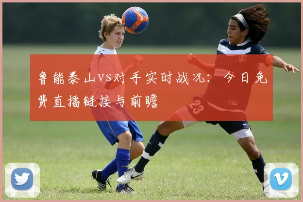 鲁能泰山vs对手实时战况：今日免费直播链接与前瞻