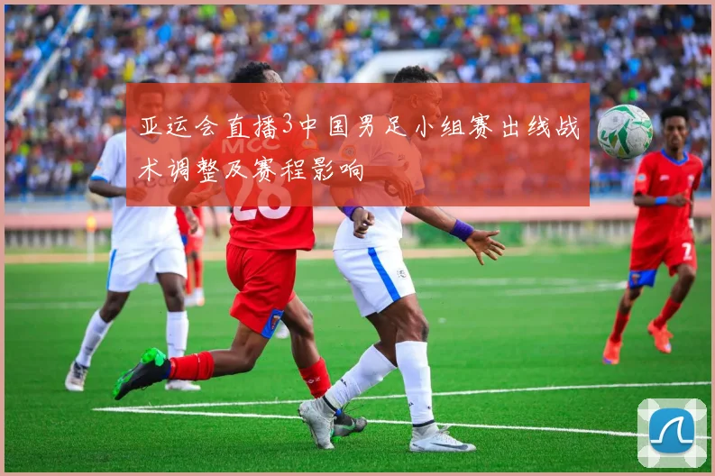 亚运会直播3中国男足小组赛出线战术调整及赛程影响