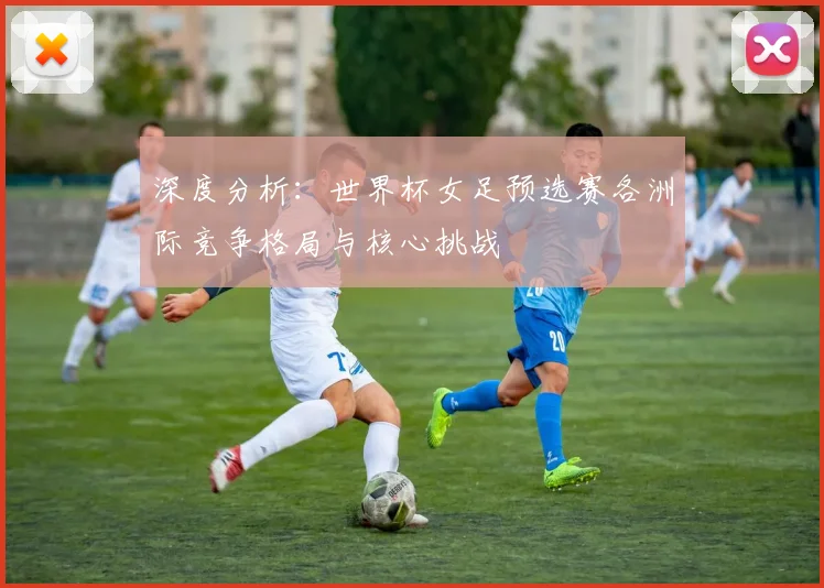 深度分析：世界杯女足预选赛各洲际竞争格局与核心挑战