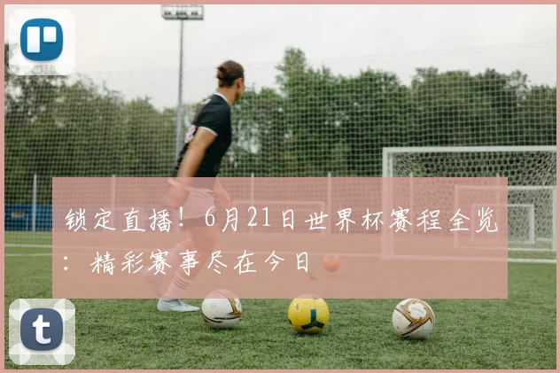 锁定直播！6月21日世界杯赛程全览：精彩赛事尽在今日