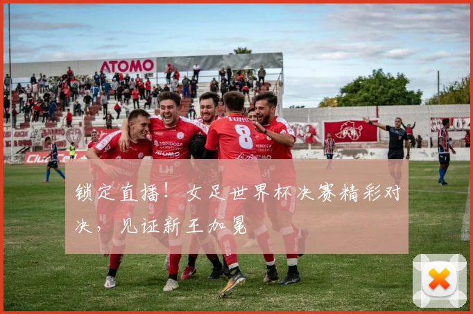 锁定直播！女足世界杯决赛精彩对决，见证新王加冕