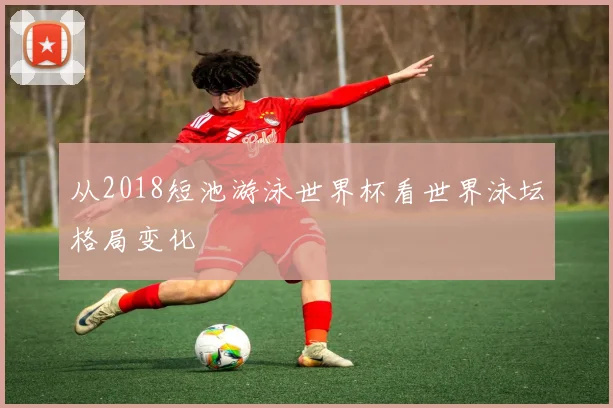 从2018短池游泳世界杯看世界泳坛格局变化