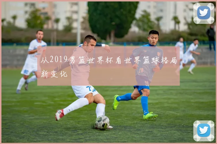 从2019男篮世界杯看世界篮球格局新变化