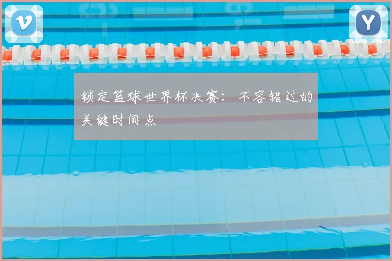 锁定篮球世界杯决赛：不容错过的关键时间点