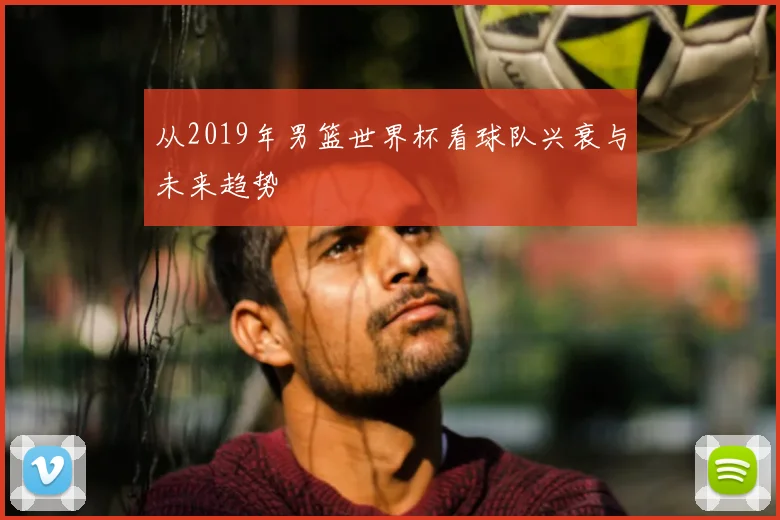 从2019年男篮世界杯看球队兴衰与未来趋势