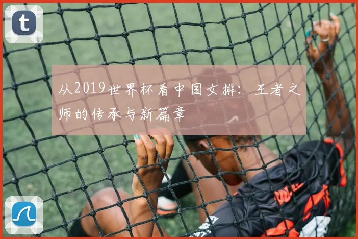 从2019世界杯看中国女排：王者之师的传承与新篇章