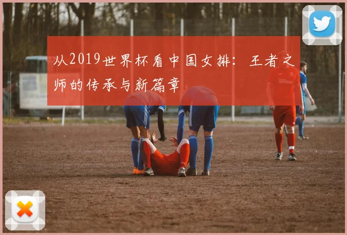 从2019世界杯看中国女排：王者之师的传承与新篇章