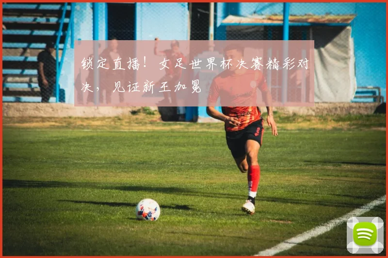 锁定直播！女足世界杯决赛精彩对决，见证新王加冕