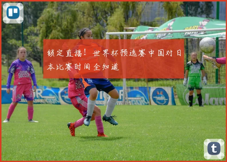 锁定直播！世界杯预选赛中国对日本比赛时间全知道