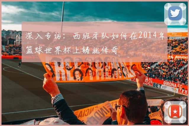 深入专访:西班牙队如何在2014年篮球世界杯上铸就传奇