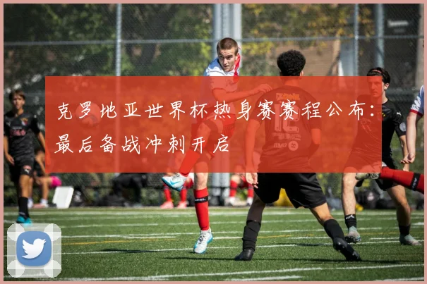 克罗地亚世界杯热身赛赛程公布:最后备战冲刺开启